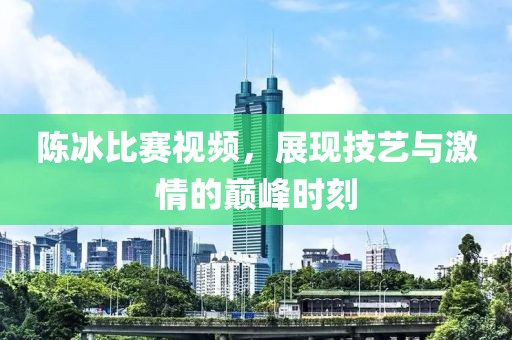 陈冰比赛视频，展现技艺与激情的巅峰时刻