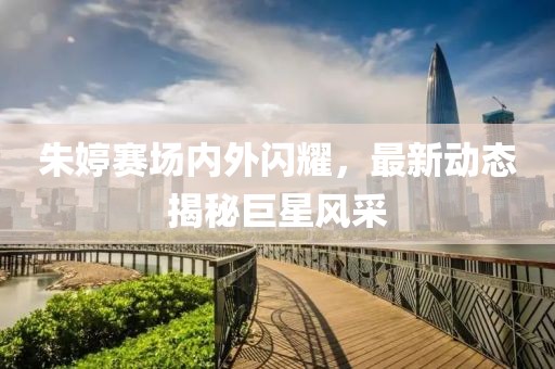 朱婷赛场内外闪耀，最新动态揭秘巨星风采