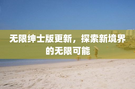 无限绅士版更新，探索新境界的无限可能
