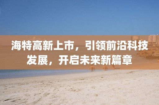 海特高新上市，引领前沿科技发展，开启未来新篇章