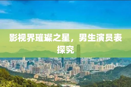 影视界璀璨之星，男生演员表探究