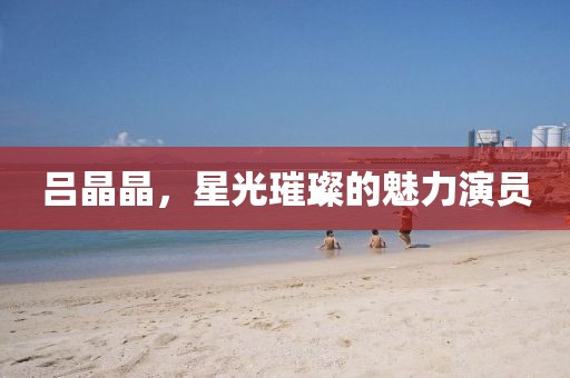 吕晶晶，星光璀璨的魅力演员