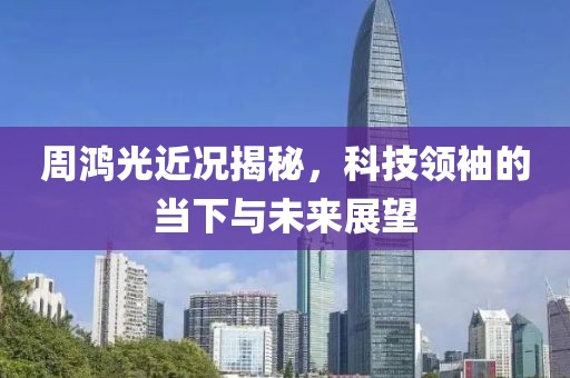 周鸿光近况揭秘，科技领袖的当下与未来展望