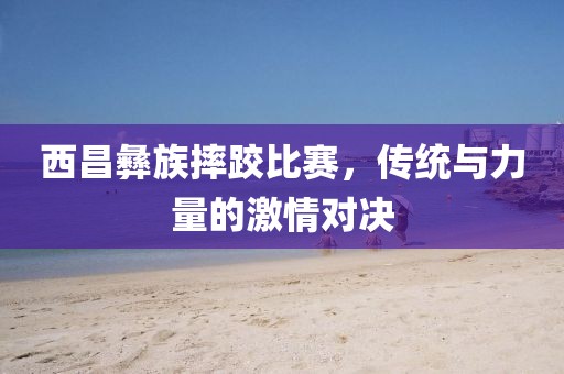 西昌彝族摔跤比赛，传统与力量的激情对决