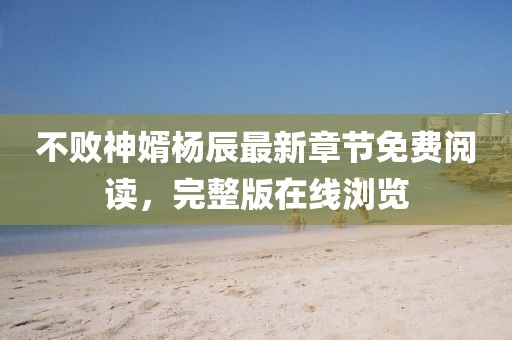 不败神婿杨辰最新章节免费阅读，完整版在线浏览