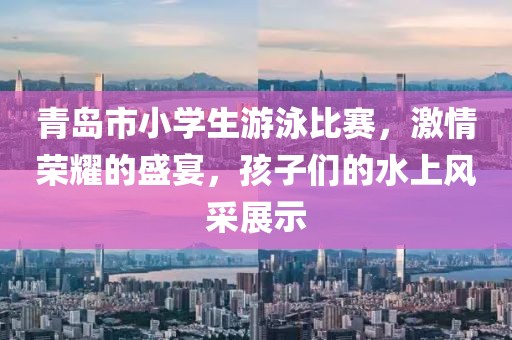 青岛市小学生游泳比赛，激情荣耀的盛宴，孩子们的水上风采展示