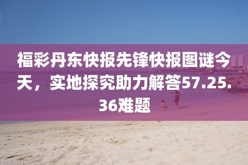 福彩丹东快报先锋快报图谜今天，实地探究助力解答57.25.36难题