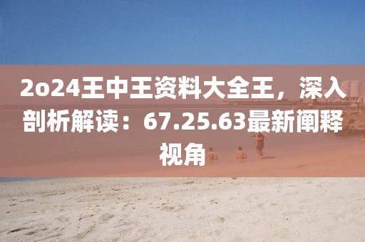 2o24王中王资料大全王，深入剖析解读：67.25.63最新阐释视角