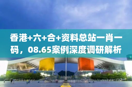 香港+六+合+资料总站一肖一码，08.65案例深度调研解析