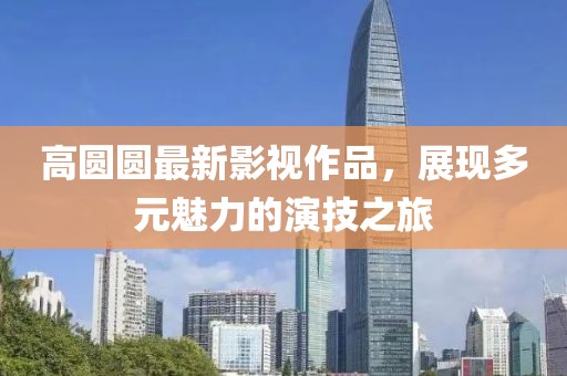 高圆圆最新影视作品，展现多元魅力的演技之旅