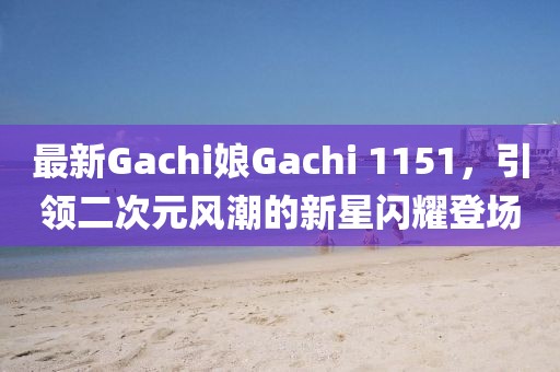 最新Gachi娘Gachi 1151，引领二次元风潮的新星闪耀登场