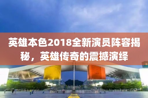 英雄本色2018全新演员阵容揭秘，英雄传奇的震撼演绎