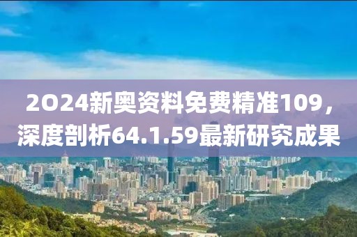 2O24新奥资料免费精准109，深度剖析64.1.59最新研究成果