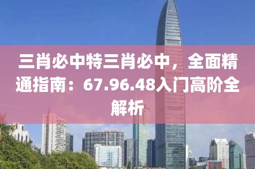三肖必中特三肖必中，全面精通指南：67.96.48入门高阶全解析
