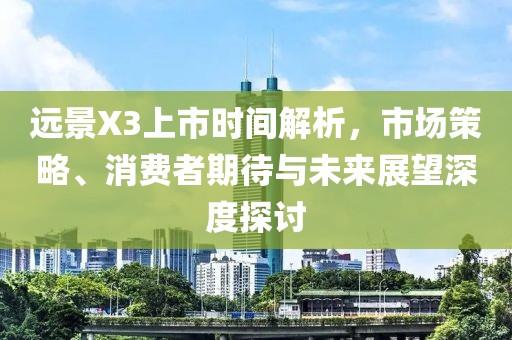 远景X3上市时间解析，市场策略、消费者期待与未来展望深度探讨