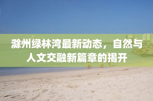 滁州绿林湾最新动态，自然与人文交融新篇章的揭开