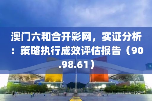 澳门六和合开彩网，实证分析：策略执行成效评估报告（90.98.61）