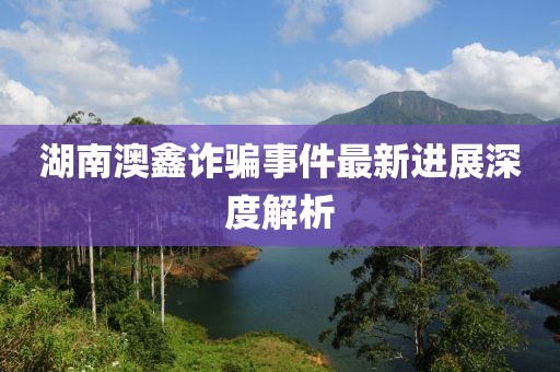 湖南澳鑫诈骗事件最新进展深度解析