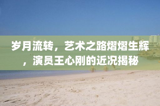 岁月流转，艺术之路熠熠生辉，演员王心刚的近况揭秘