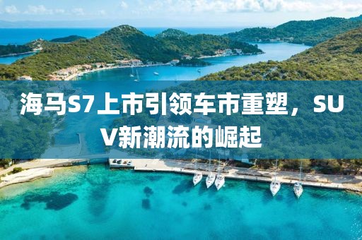 海马S7上市引领车市重塑，SUV新潮流的崛起