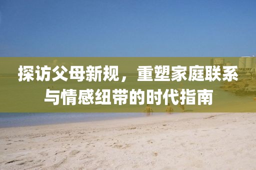探访父母新规，重塑家庭联系与情感纽带的时代指南