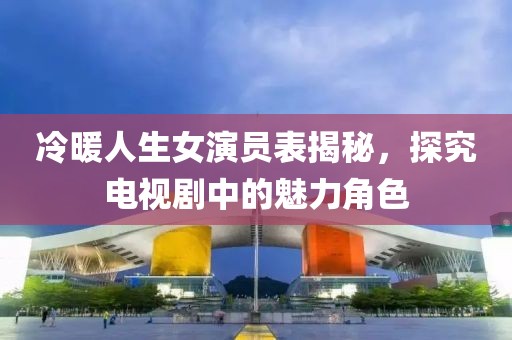 冷暖人生女演员表揭秘，探究电视剧中的魅力角色