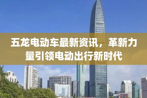 五龙电动车最新资讯，革新力量引领电动出行新时代