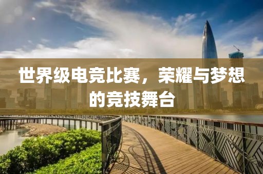 世界级电竞比赛，荣耀与梦想的竞技舞台