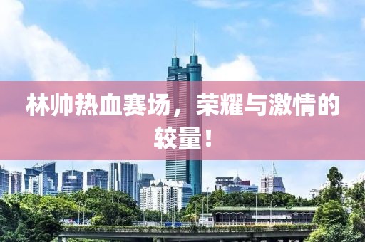 林帅热血赛场，荣耀与激情的较量！