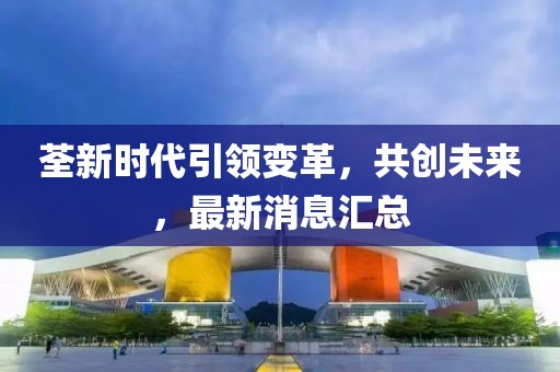 荃新时代引领变革，共创未来，最新消息汇总