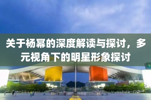 关于杨幂的深度解读与探讨，多元视角下的明星形象探讨