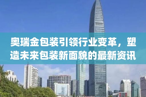 奥瑞金包装引领行业变革，塑造未来包装新面貌的最新资讯