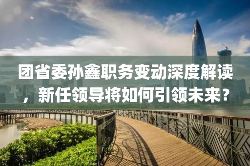 团省委孙鑫职务变动深度解读，新任领导将如何引领未来？