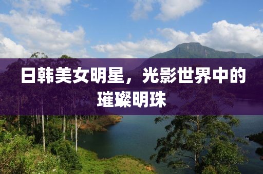 日韩美女明星，光影世界中的璀璨明珠