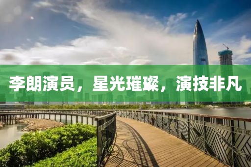 李朗演员，星光璀璨，演技非凡