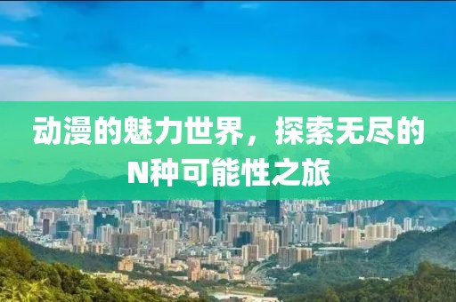 动漫的魅力世界，探索无尽的N种可能性之旅
