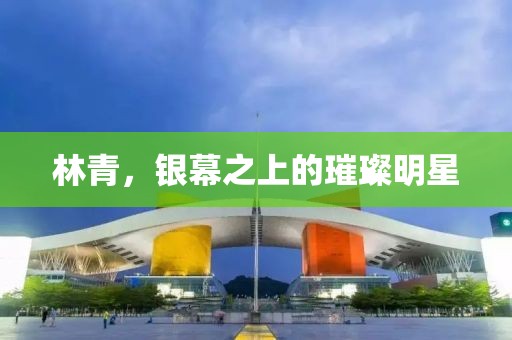 林青，银幕之上的璀璨明星