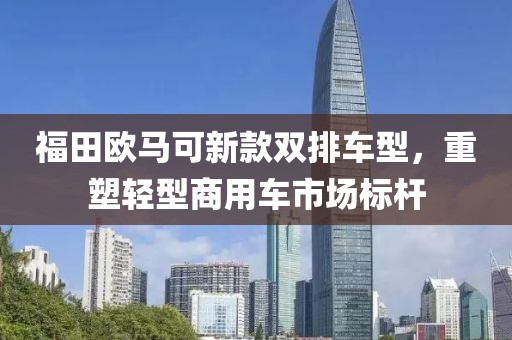 福田欧马可新款双排车型，重塑轻型商用车市场标杆