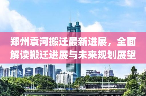 郑州袁河搬迁最新进展，全面解读搬迁进展与未来规划展望