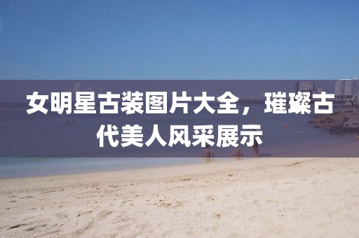 女明星古装图片大全，璀璨古代美人风采展示