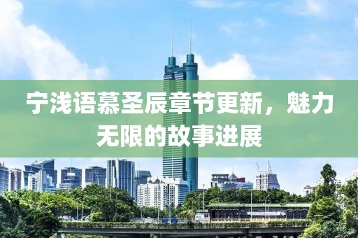 宁浅语慕圣辰章节更新，魅力无限的故事进展