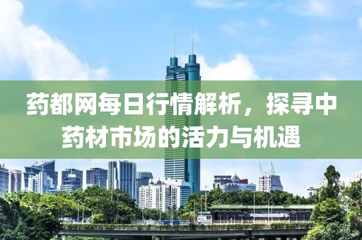 药都网每日行情解析，探寻中药材市场的活力与机遇