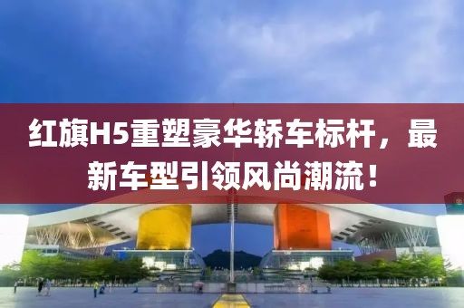 红旗H5重塑豪华轿车标杆，最新车型引领风尚潮流！