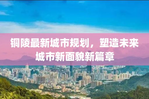 铜陵最新城市规划，塑造未来城市新面貌新篇章