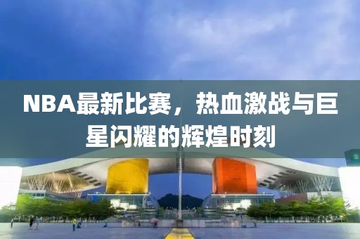 NBA最新比赛，热血激战与巨星闪耀的辉煌时刻