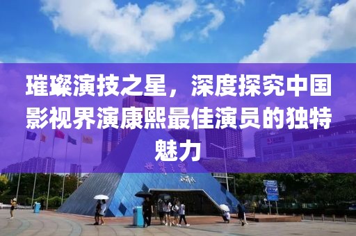 璀璨演技之星，深度探究中国影视界演康熙最佳演员的独特魅力