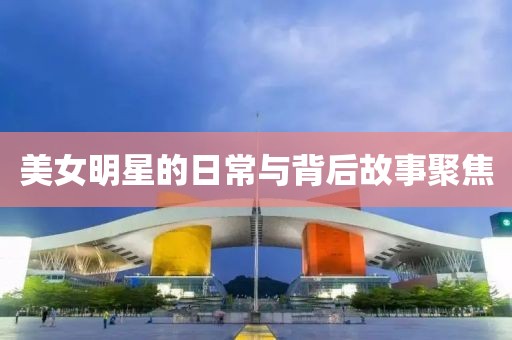 美女明星的日常与背后故事聚焦