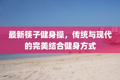 最新筷子健身操，传统与现代的完美结合健身方式