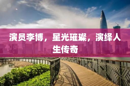 演员李博，星光璀璨，演绎人生传奇