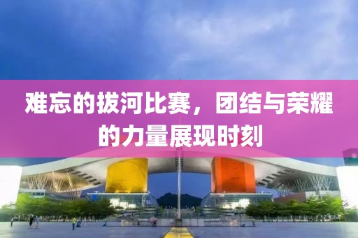 难忘的拔河比赛，团结与荣耀的力量展现时刻